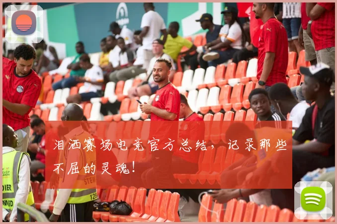 泪洒赛场电竞官方总结,记录那些不屈的灵魂!