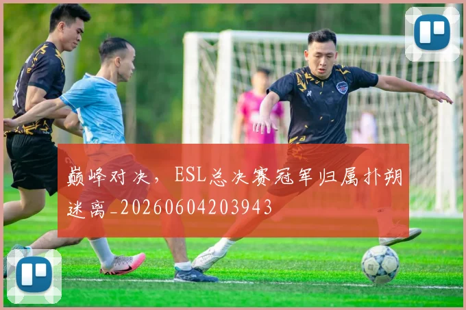 巅峰对决,ESL总决赛冠军归属扑朔迷离_20260604203943