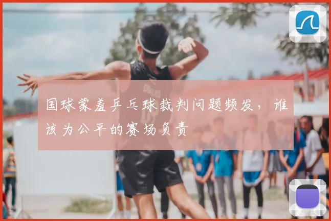 国球蒙羞乒乓球裁判问题频发,谁该为公平的赛场负责
