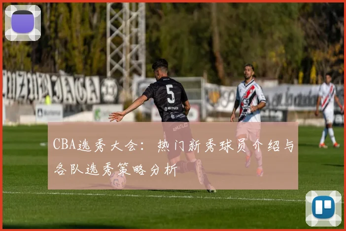 CBA选秀大会:热门新秀球员介绍与各队选秀策略分析
