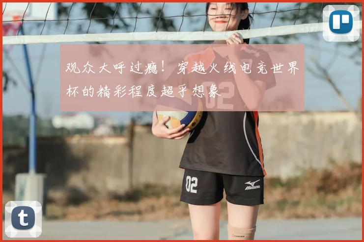 观众大呼过瘾！穿越火线电竞世界杯的精彩程度超乎想象
