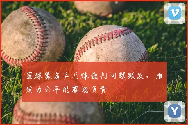 国球蒙羞乒乓球裁判问题频发,谁该为公平的赛场负责