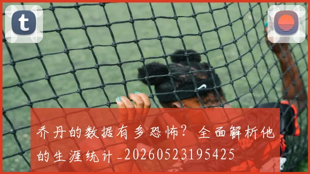 乔丹的数据有多恐怖?全面解析他的生涯统计_20260523195425