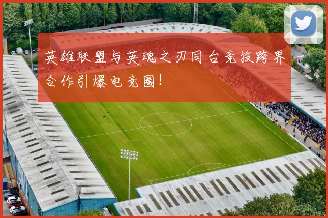 英雄联盟与英魂之刃同台竞技跨界合作引爆电竞圈！