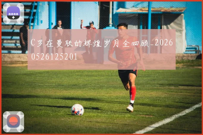 C罗在曼联的辉煌岁月全回顾_20260526125201