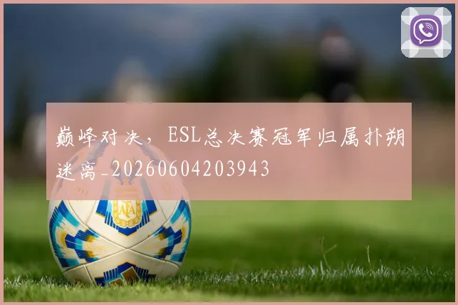 巅峰对决，ESL总决赛冠军归属扑朔迷离_20260604203943