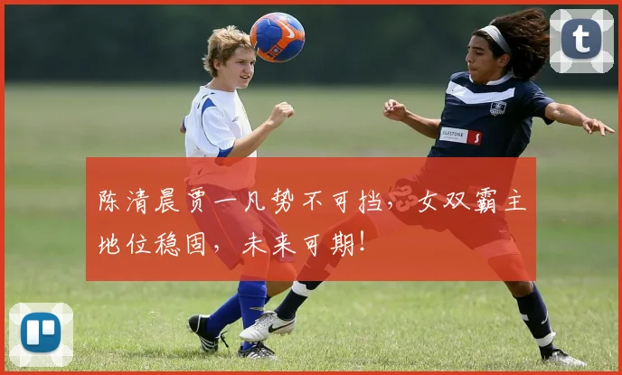 陈清晨贾一凡势不可挡，女双霸主地位稳固，未来可期！