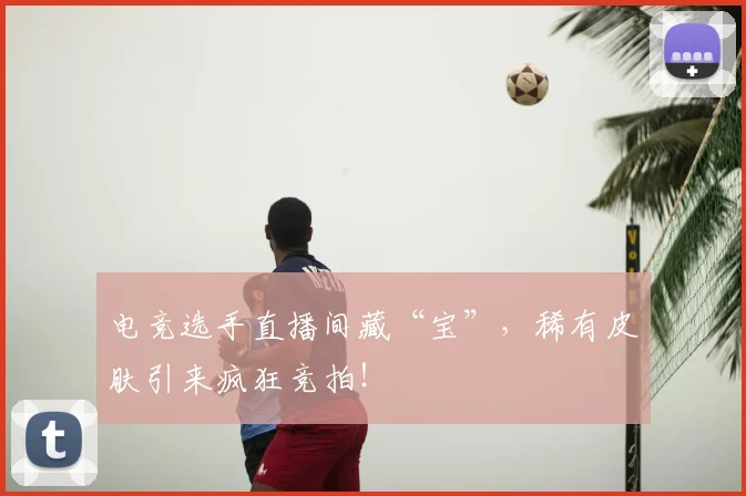 电竞选手直播间藏“宝”,稀有皮肤引来疯狂竞拍!
