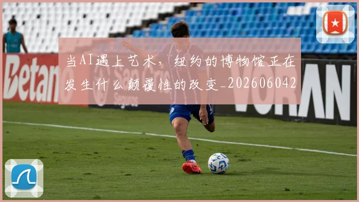 当AI遇上艺术,纽约的博物馆正在发生什么颠覆性的改变_20260604232537_20260707152221