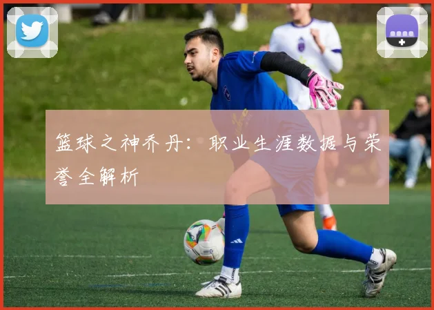 篮球之神乔丹：职业生涯数据与荣誉全解析