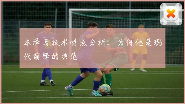 本泽马技术特点分析:为何他是现代前锋的典范