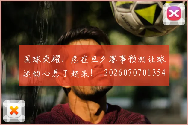 国球荣耀,危在旦夕赛事预测让球迷的心悬了起来!_20260707013541