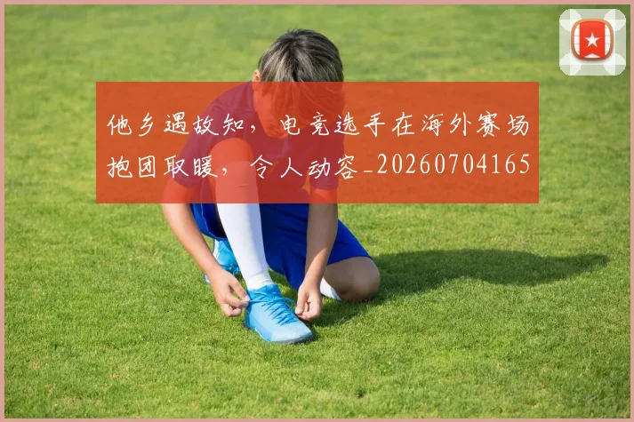 他乡遇故知，电竞选手在海外赛场抱团取暖，令人动容_20260704165302