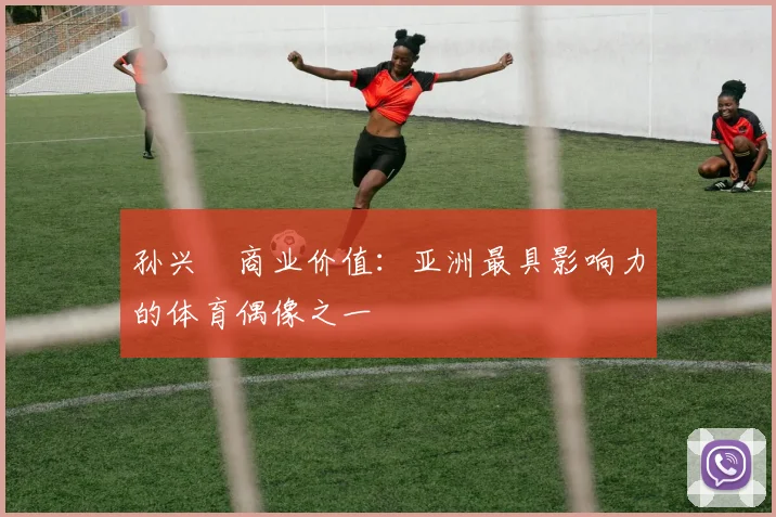 孙兴慜商业价值：亚洲最具影响力的体育偶像之一