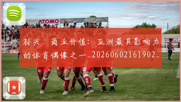 孙兴慜商业价值:亚洲最具影响力的体育偶像之一_20260602161902_20260707143744